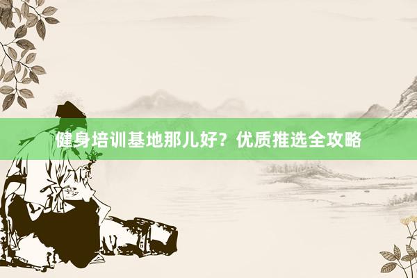 健身培训基地那儿好?优质推选全攻略