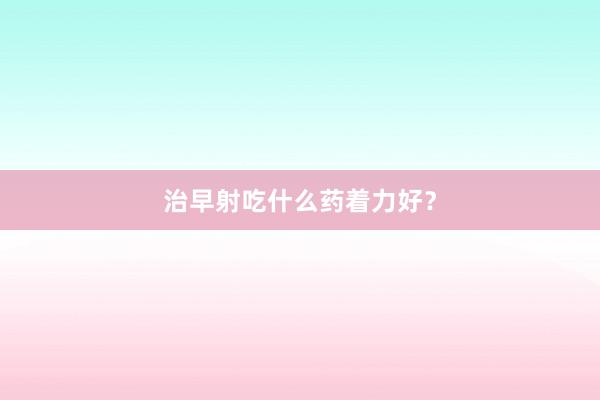 治早射吃什么药着力好?