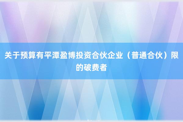 关于预算有平潭盈博投资合伙企业(普通合伙)限的破费者
